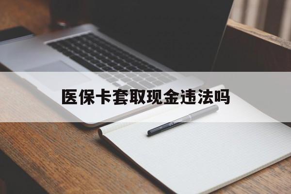 苍南最新医保卡套取现金违法吗方法分析(最方便真实的苍南医保卡套取现金违法吗怎么处理方法)
